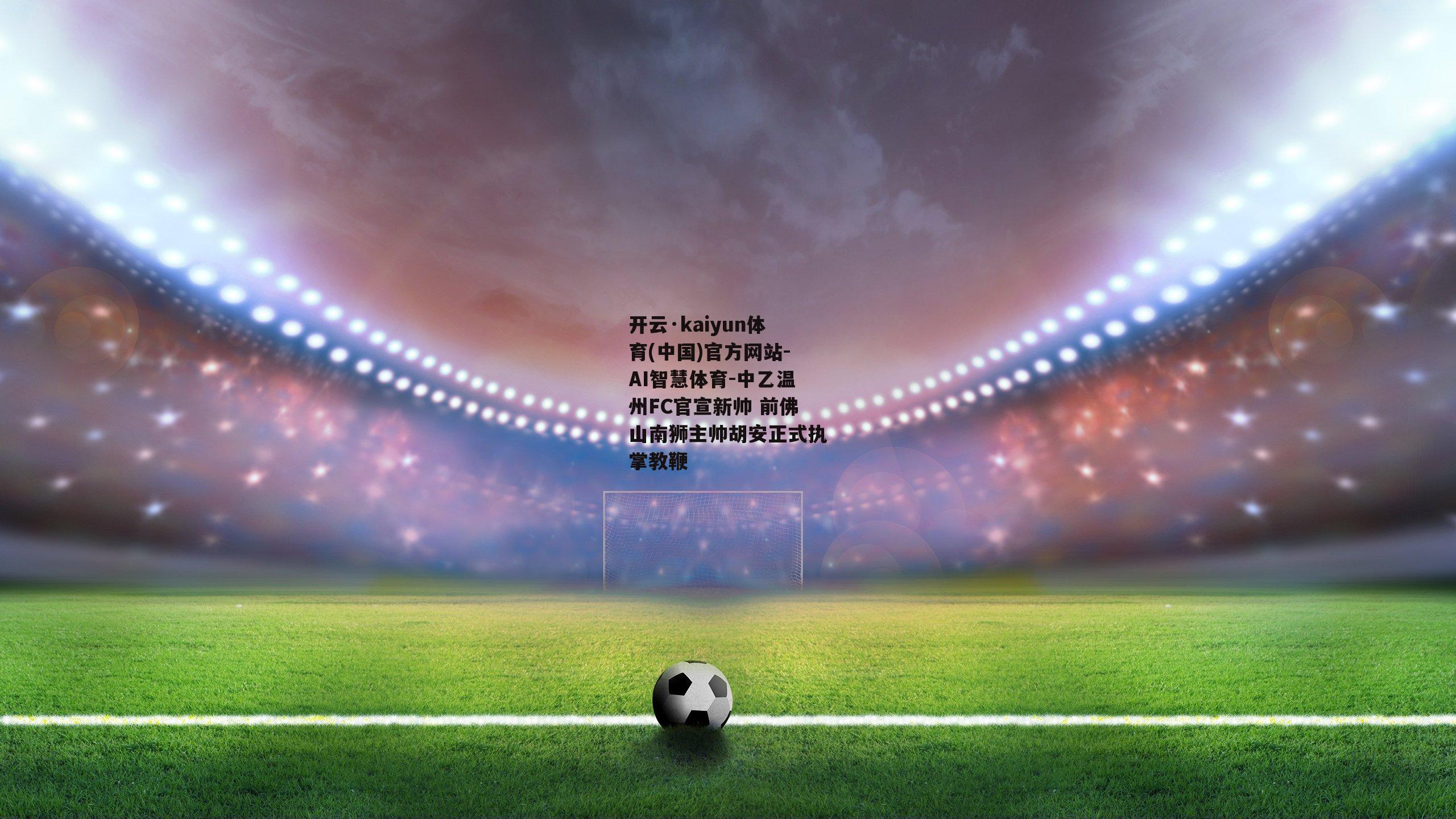 开云·kaiyun体育(中国)官方网站-AI智慧体育-中乙温州FC官宣新帅 前佛山南狮主帅胡安正式执掌教鞭